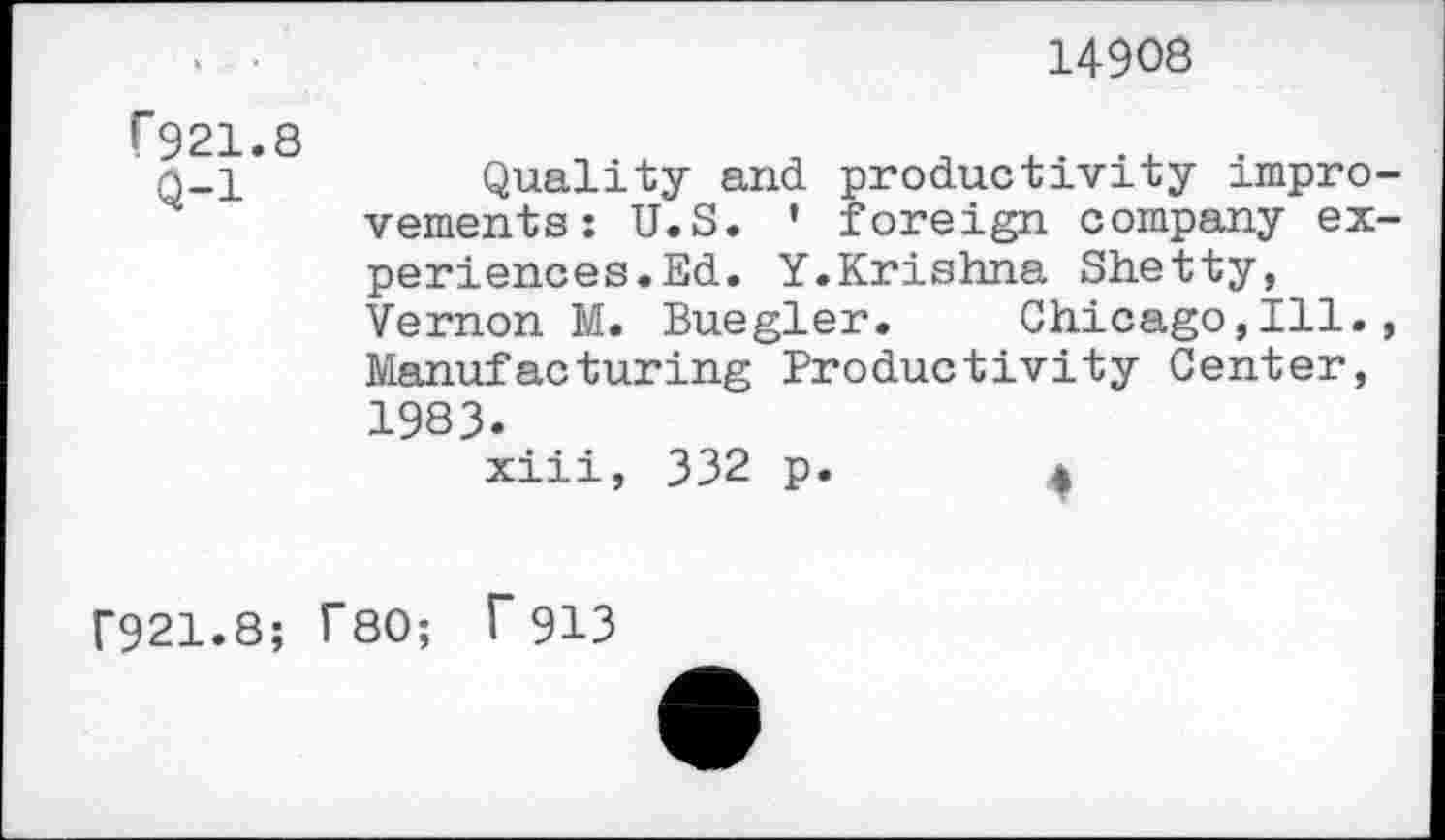 ﻿14908
f921.8
Q-l
Quality and productivity improvements: U.S. ' foreign company experiences.Ed. Y.Krishna Shetty, Vernon M. Buegler. Chicago,Ill., Manufacturing Productivity Center, 1983.
xiii, 332 p.	4
F921.8; T80; f913